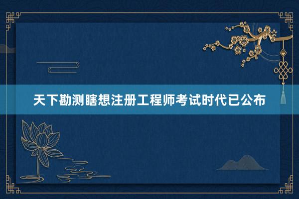 天下勘测瞎想注册工程师考试时代已公布