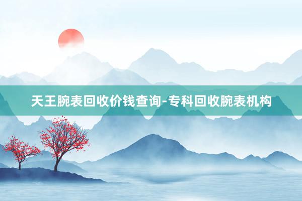 天王腕表回收价钱查询-专科回收腕表机构