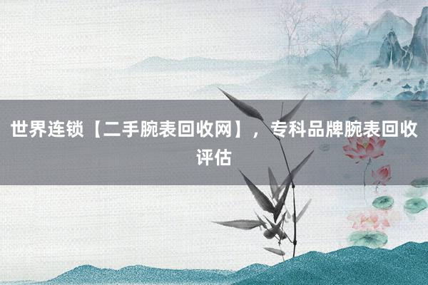 世界连锁【二手腕表回收网】，专科品牌腕表回收评估