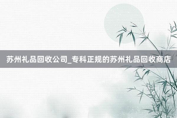 苏州礼品回收公司_专科正规的苏州礼品回收商店